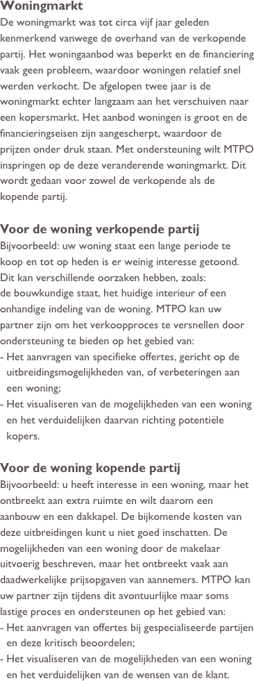 Woningmarkt
De woningmarkt was tot circa vijf jaar geleden kenmerkend vanwege de overhand van de verkopende partij. Het woningaanbod was beperkt en de financiering  vaak geen probleem, waardoor woningen relatief snel werden verkocht. De afgelopen twee jaar is de woningmarkt echter langzaam aan het verschuiven naar een kopersmarkt. Het aanbod woningen is groot en de financieringseisen zijn aangescherpt, waardoor de prijzen onder druk staan. Met ondersteuning wilt MTPO inspringen op de deze veranderende woningmarkt. Dit wordt gedaan voor zowel de verkopende als de kopende partij.

Voor de woning verkopende partij
Bijvoorbeeld: uw woning staat een lange periode te koop en tot op heden is er weinig interesse getoond. Dit kan verschillende oorzaken hebben, zoals: 
de bouwkundige staat, het huidige interieur of een onhandige indeling van de woning. MTPO kan uw partner zijn om het verkoopproces te versnellen door ondersteuning te bieden op het gebied van:
Het aanvragen van specifieke offertes, gericht op de uitbreidingsmogelijkheden van, of verbeteringen aan een woning;
Het visualiseren van de mogelijkheden van een woning en het verduidelijken daarvan richting potentiële kopers.

Voor de woning kopende partij
Bijvoorbeeld: u heeft interesse in een woning, maar het ontbreekt aan extra ruimte en wilt daarom een aanbouw en een dakkapel. De bijkomende kosten van deze uitbreidingen kunt u niet goed inschatten. De mogelijkheden van een woning door de makelaar uitvoerig beschreven, maar het ontbreekt vaak aan daadwerkelijke prijsopgaven van aannemers. MTPO kan uw partner zijn tijdens dit avontuurlijke maar soms lastige proces en ondersteunen op het gebied van:
Het aanvragen van offertes bij gespecialiseerde partijen en deze kritisch beoordelen;
Het visualiseren van de mogelijkheden van een woning en het verduidelijken van de wensen van de klant.