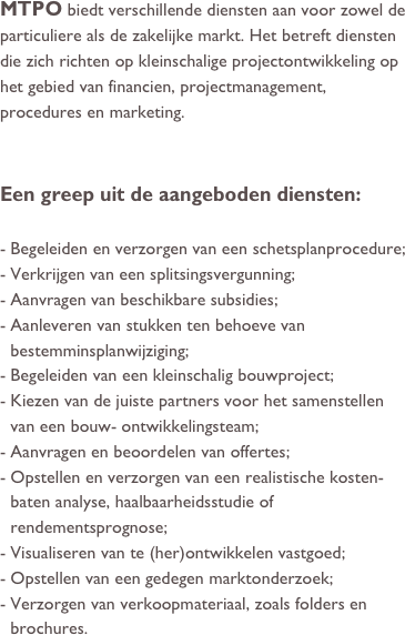 MTPO biedt verschillende diensten aan voor zowel de particuliere als de zakelijke markt. Het betreft diensten die zich richten op kleinschalige projectontwikkeling op het gebied van financien, projectmanagement, procedures en marketing. 


Een greep uit de aangeboden diensten:

Begeleiden en verzorgen van een schetsplanprocedure;
Verkrijgen van een splitsingsvergunning;
Aanvragen van beschikbare subsidies;
Aanleveren van stukken ten behoeve van bestemminsplanwijziging;
Begeleiden van een kleinschalig bouwproject;
Kiezen van de juiste partners voor het samenstellen van een bouw- ontwikkelingsteam;
Aanvragen en beoordelen van offertes;
Opstellen en verzorgen van een realistische kosten-baten analyse, haalbaarheidsstudie of rendementsprognose;
Visualiseren van te (her)ontwikkelen vastgoed;
Opstellen van een gedegen marktonderzoek;
Verzorgen van verkoopmateriaal, zoals folders en brochures.