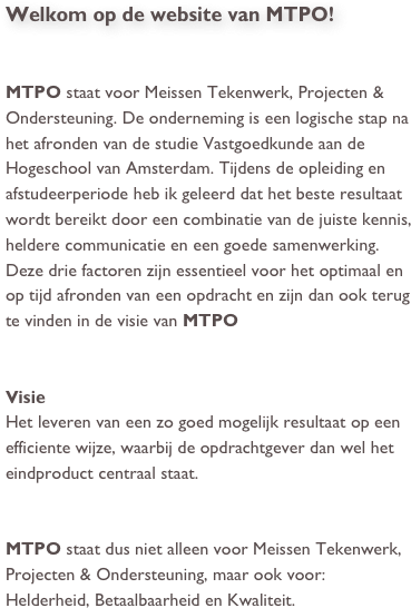 Welkom op de website van MTPO!


MTPO staat voor Meissen Tekenwerk, Projecten & Ondersteuning. De onderneming is een logische stap na het afronden van de studie Vastgoedkunde aan de Hogeschool van Amsterdam. Tijdens de opleiding en afstudeerperiode heb ik geleerd dat het beste resultaat wordt bereikt door een combinatie van de juiste kennis, heldere communicatie en een goede samenwerking. Deze drie factoren zijn essentieel voor het optimaal en op tijd afronden van een opdracht en zijn dan ook terug te vinden in de visie van MTPO


Visie
Het leveren van een zo goed mogelijk resultaat op een efficiente wijze, waarbij de opdrachtgever dan wel het eindproduct centraal staat.


MTPO staat dus niet alleen voor Meissen Tekenwerk, Projecten & Ondersteuning, maar ook voor: Helderheid, Betaalbaarheid en Kwaliteit.